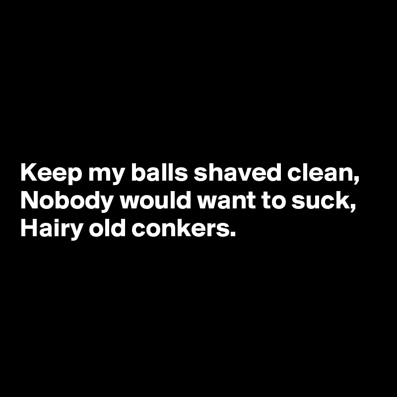




Keep my balls shaved clean, 
Nobody would want to suck, 
Hairy old conkers.



