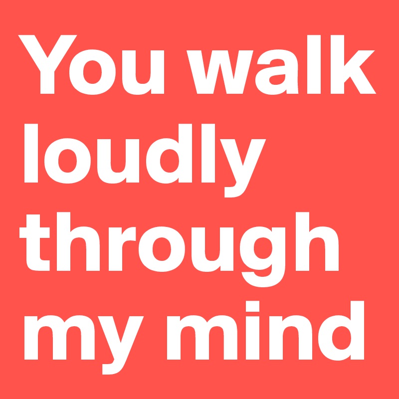 You walk loudly through my mind 