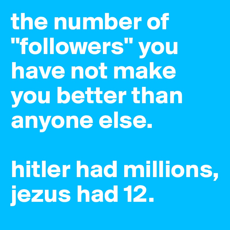 the number of "followers" you have not make you better than anyone else. 

hitler had millions, jezus had 12.
