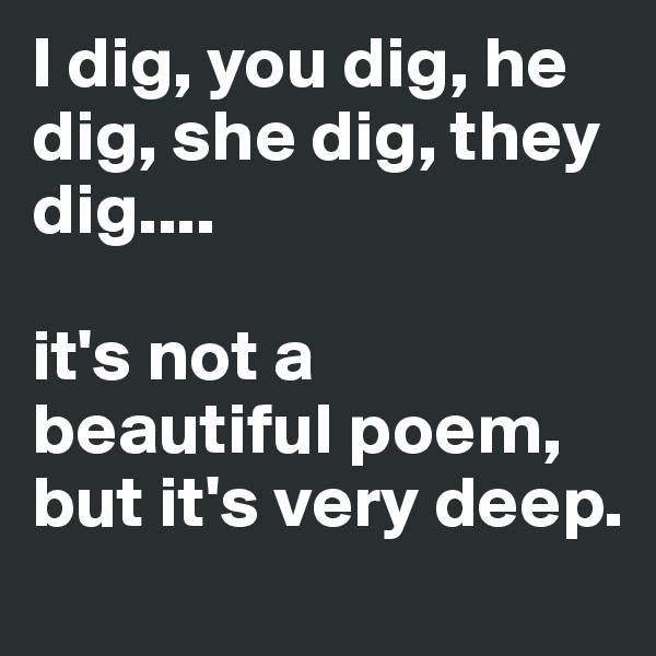 I dig, you dig, he dig, she dig, they dig....

it's not a beautiful poem, but it's very deep.