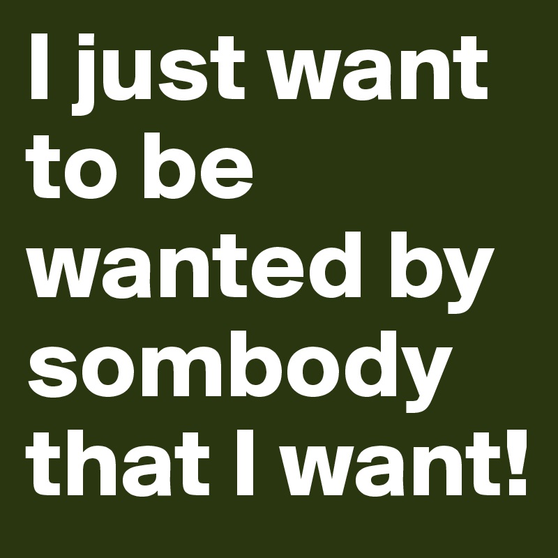 I just want to be wanted by sombody that I want! 