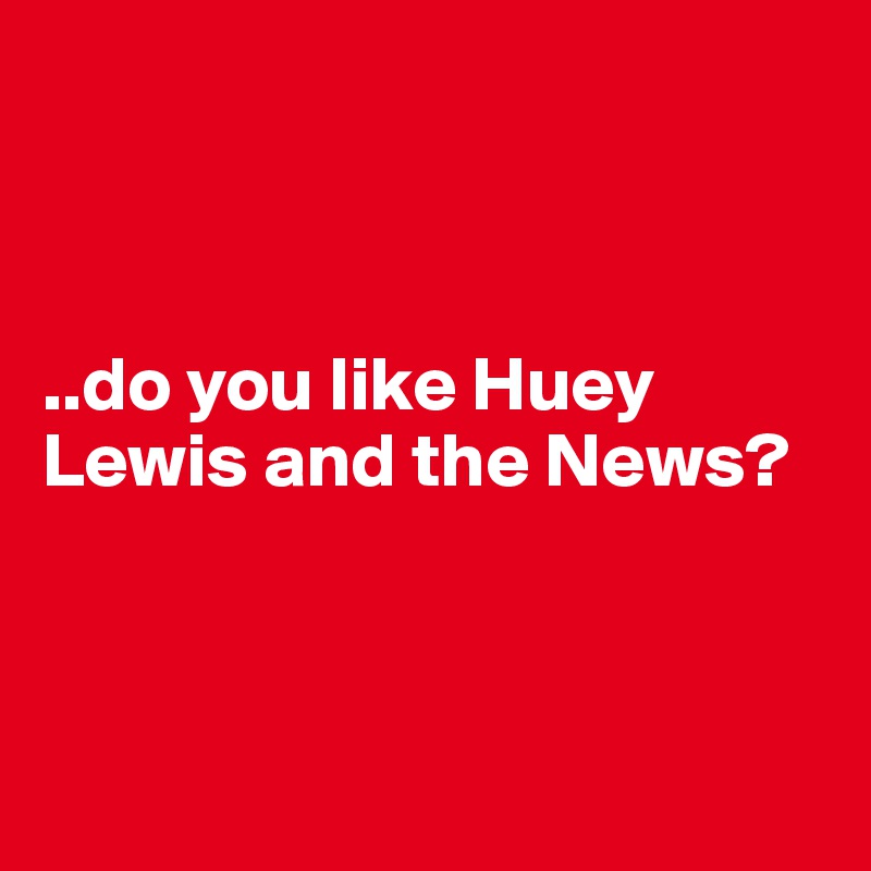 



..do you like Huey Lewis and the News?




