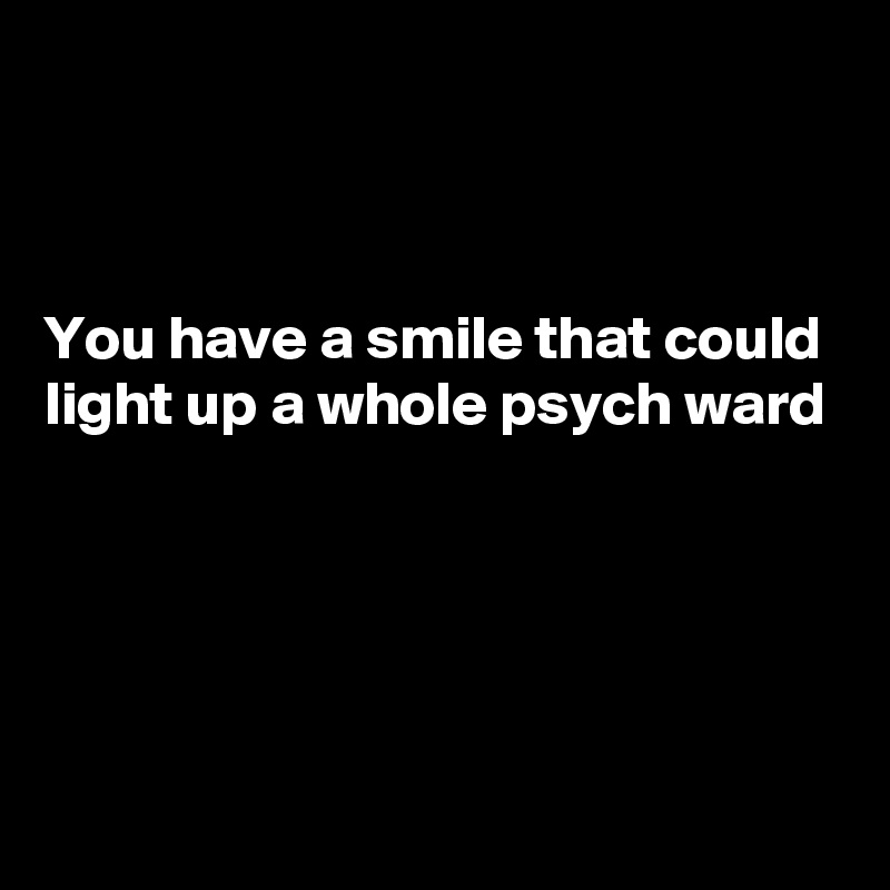 



You have a smile that could light up a whole psych ward





