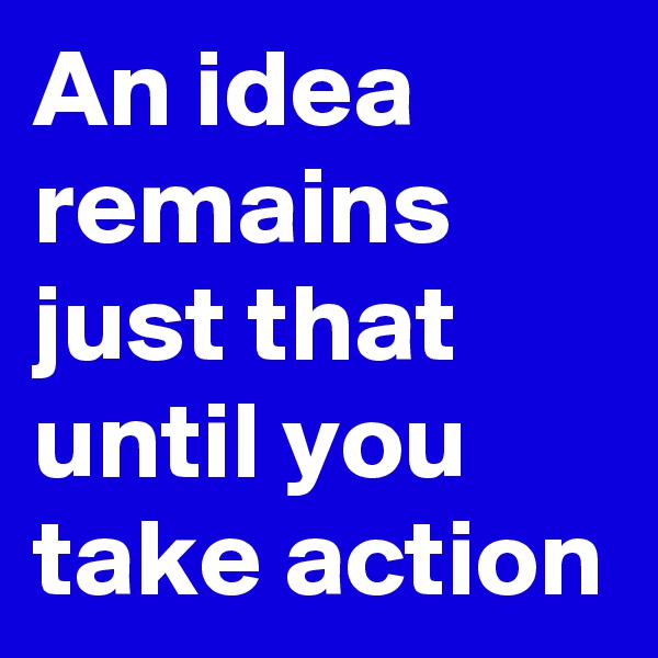 An idea remains just that until you take action 