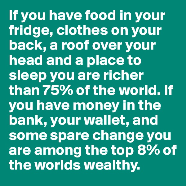 If you have food in your fridge, clothes on your back, a roof over your head and a place to sleep you are richer than 75% of the world. If you have money in the bank, your wallet, and some spare change you are among the top 8% of the worlds wealthy. 