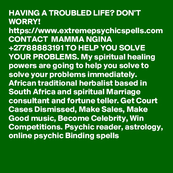 HAVING A TROUBLED LIFE? DON'T WORRY! https://www.extremepsychicspells.com CONTACT  MAMMA NGINA +27788883191 TO HELP YOU SOLVE YOUR PROBLEMS. My spiritual healing powers are going to help you solve to solve your problems immediately. African traditional herbalist based in South Africa and spiritual Marriage consultant and fortune teller. Get Court Cases Dismissed, Make Sales, Make Good music, Become Celebrity, Win Competitions. Psychic reader, astrology, online psychic Binding spells