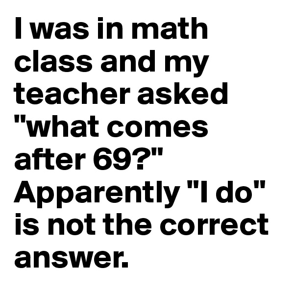 I was in math class and my teacher asked "what comes after 69?" Apparently "I do" is not the correct answer. 