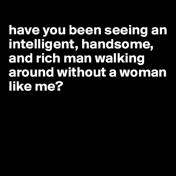 
have you been seeing an intelligent, handsome, and rich man walking around without a woman like me?




