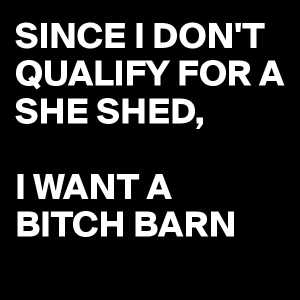 SINCE I DON'T QUALIFY FOR A  SHE SHED,

I WANT A BITCH BARN
