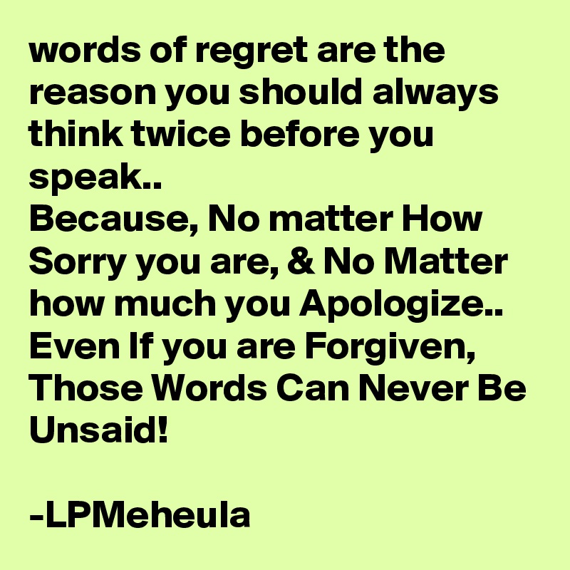 words of regret are the reason you should always think twice before you speak..
Because, No matter How Sorry you are, & No Matter how much you Apologize..
Even If you are Forgiven,
Those Words Can Never Be Unsaid!

-LPMeheula