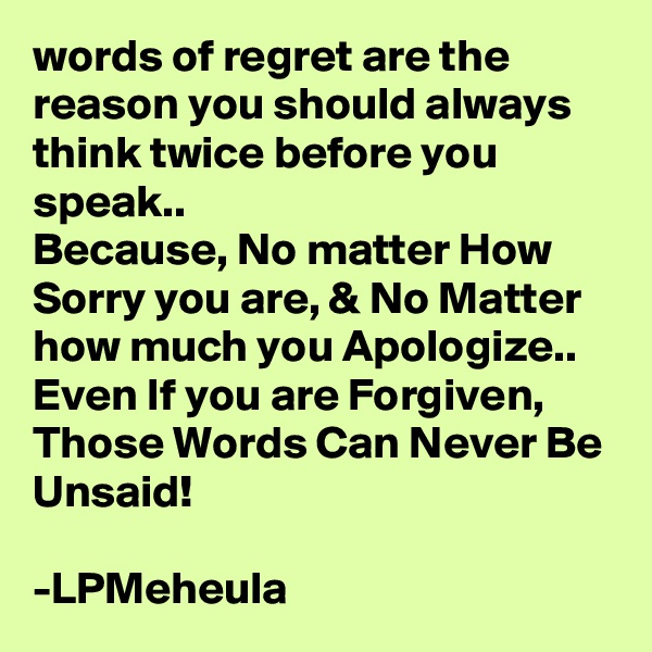 words of regret are the reason you should always think twice before you speak..
Because, No matter How Sorry you are, & No Matter how much you Apologize..
Even If you are Forgiven,
Those Words Can Never Be Unsaid!

-LPMeheula