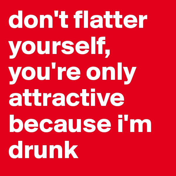 don't flatter yourself, you're only attractive because i'm drunk