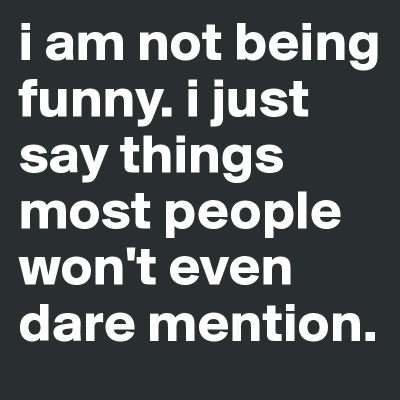 i am not being funny. i just say things most people won't even dare mention.
