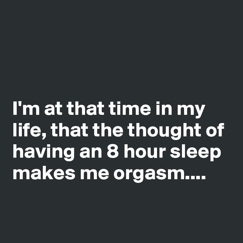 



I'm at that time in my life, that the thought of having an 8 hour sleep makes me orgasm....

