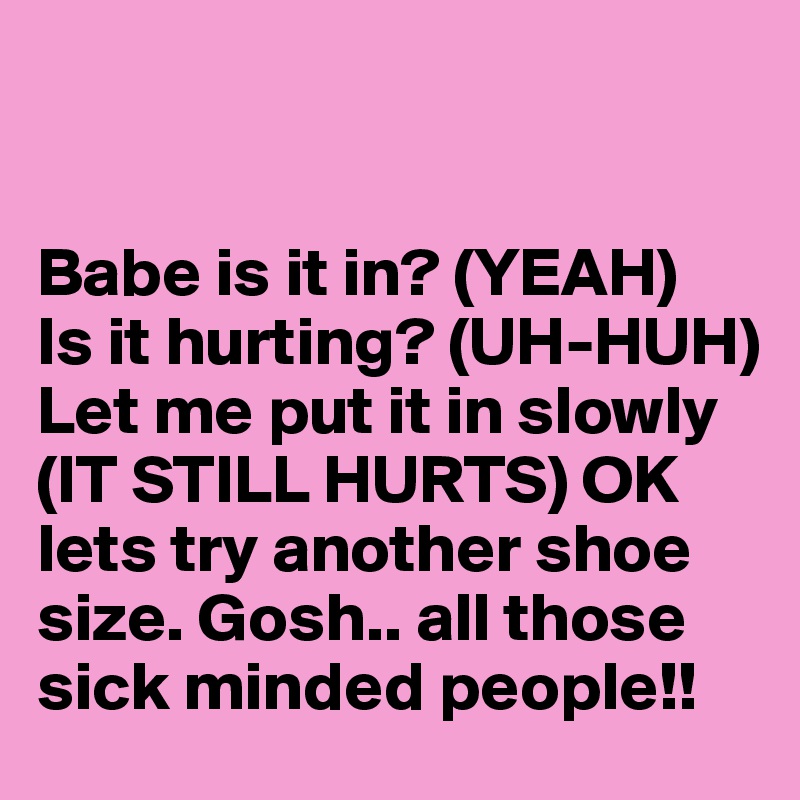 


Babe is it in? (YEAH) 
Is it hurting? (UH-HUH) Let me put it in slowly (IT STILL HURTS) OK lets try another shoe size. Gosh.. all those sick minded people!! 