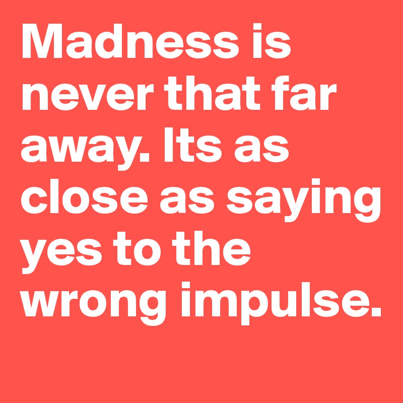 Madness is never that far away. Its as close as saying yes to the wrong impulse. 