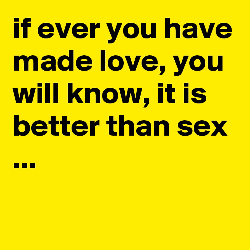 if ever you have made love, you will know, it is better than sex ...
