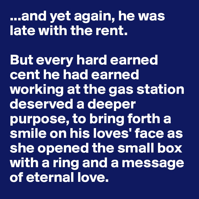 ...and yet again, he was late with the rent. 

But every hard earned cent he had earned working at the gas station deserved a deeper purpose, to bring forth a smile on his loves' face as she opened the small box with a ring and a message of eternal love.