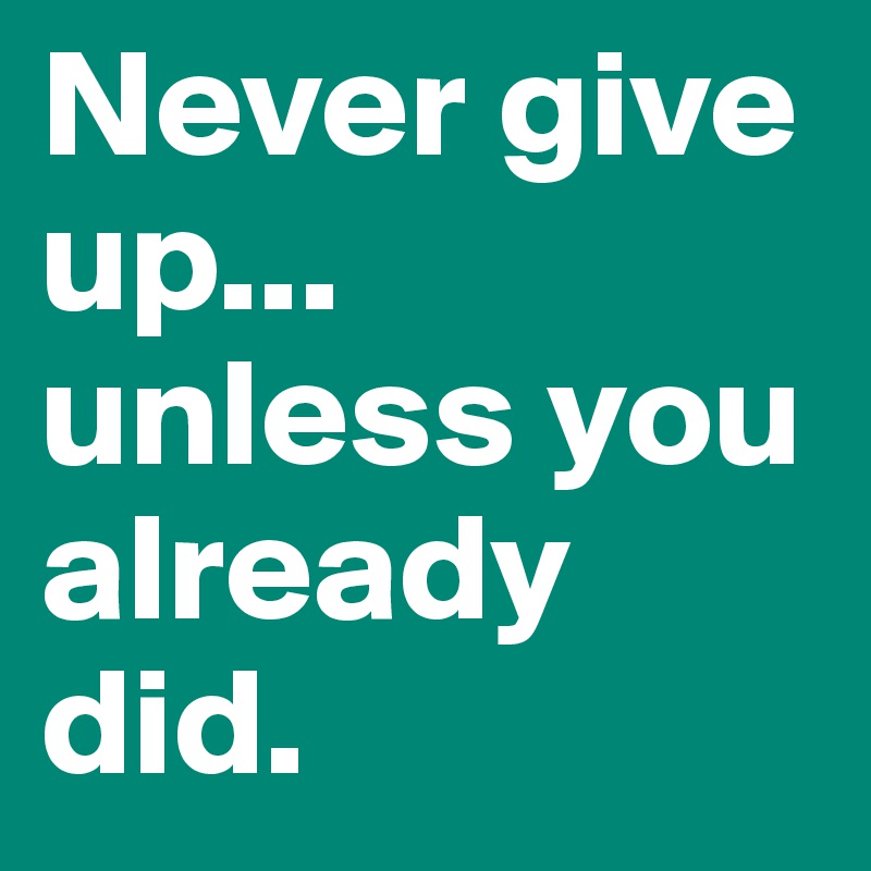 Never give up... unless you already did.