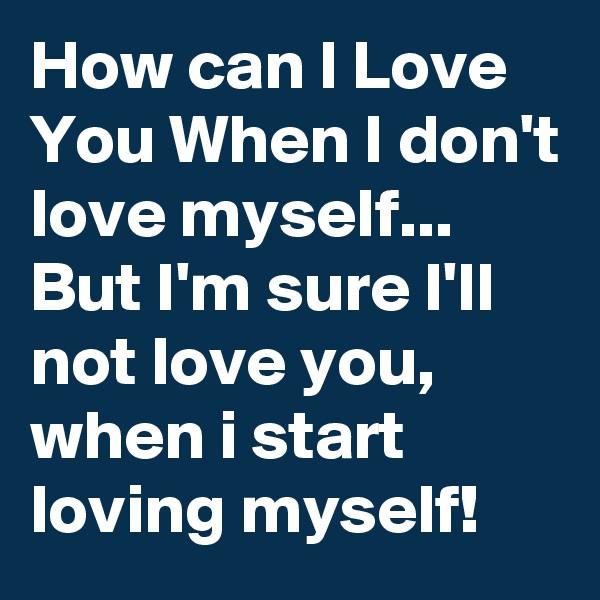 How can I Love You When I don't love myself...
But I'm sure I'll not love you, when i start loving myself!