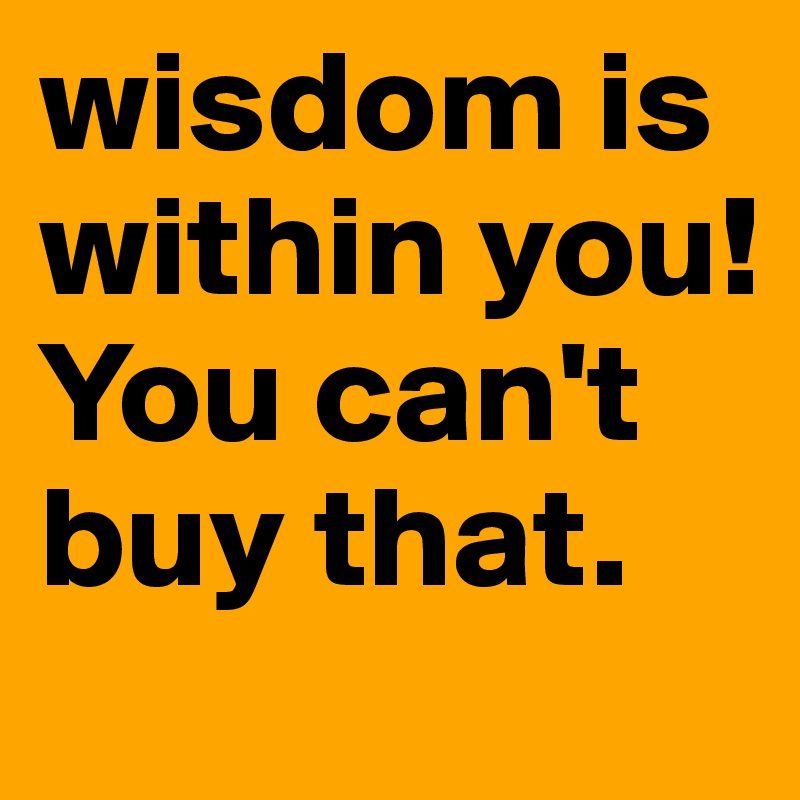 wisdom is within you! You can't buy that.