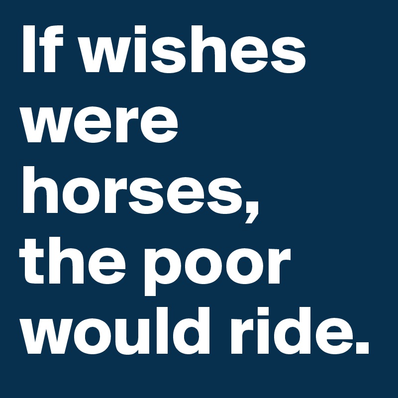 If wishes were horses, the poor would ride.
