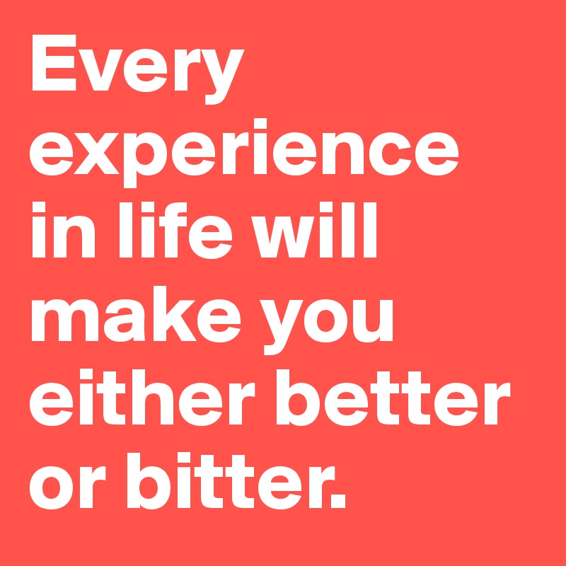 Every experience in life will make you either better or bitter.