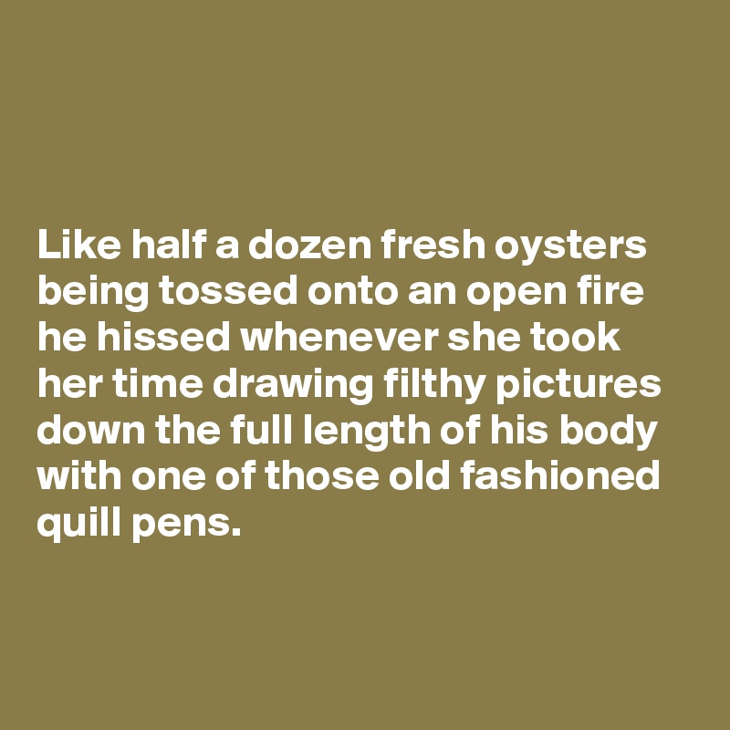 



Like half a dozen fresh oysters being tossed onto an open fire he hissed whenever she took her time drawing filthy pictures down the full length of his body with one of those old fashioned quill pens.


