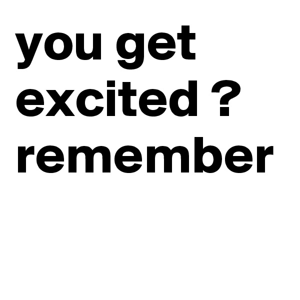 you get excited ? remember