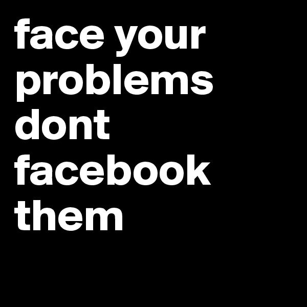 face your problems dont facebook them
