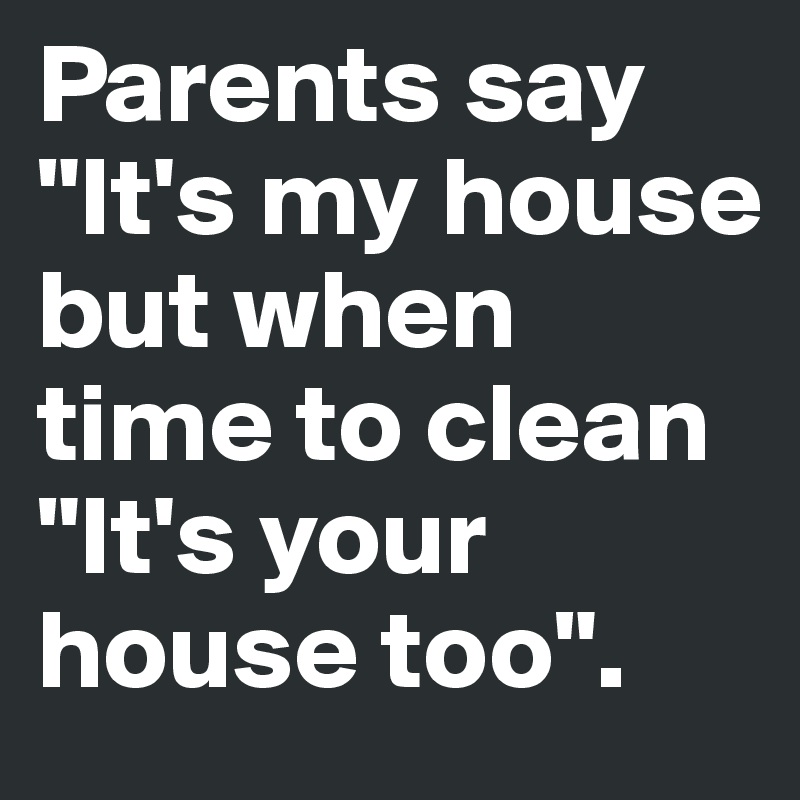 Parents say "It's my house but when time to clean "It's your house too". 