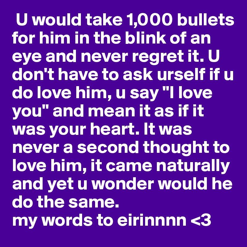  U would take 1,000 bullets for him in the blink of an eye and never regret it. U don't have to ask urself if u do love him, u say "I love you" and mean it as if it was your heart. It was never a second thought to love him, it came naturally and yet u wonder would he do the same.
my words to eirinnnn <3