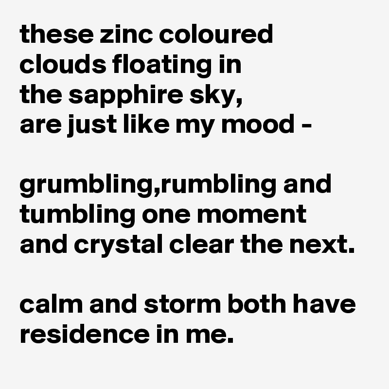 these zinc coloured clouds floating in
the sapphire sky,
are just like my mood -

grumbling,rumbling and tumbling one moment 
and crystal clear the next.

calm and storm both have residence in me.