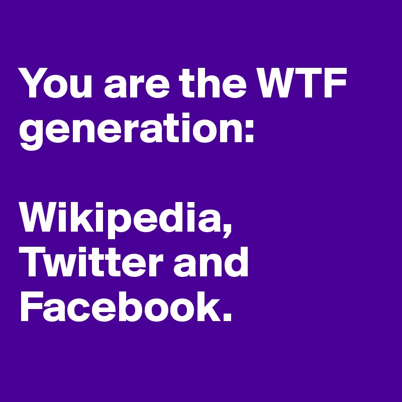
You are the WTF generation: 

Wikipedia, Twitter and Facebook.
