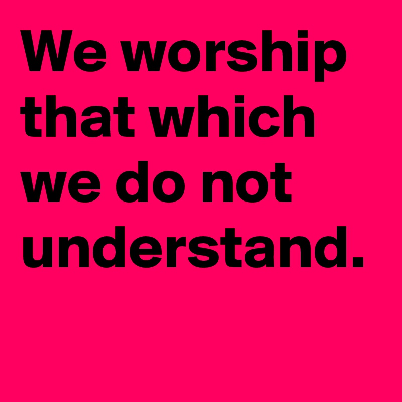 We worship that which we do not understand. 