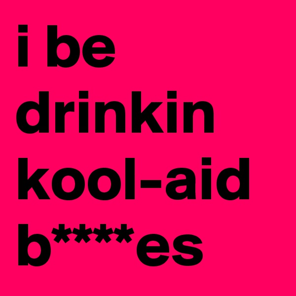i be drinkin kool-aid b****es