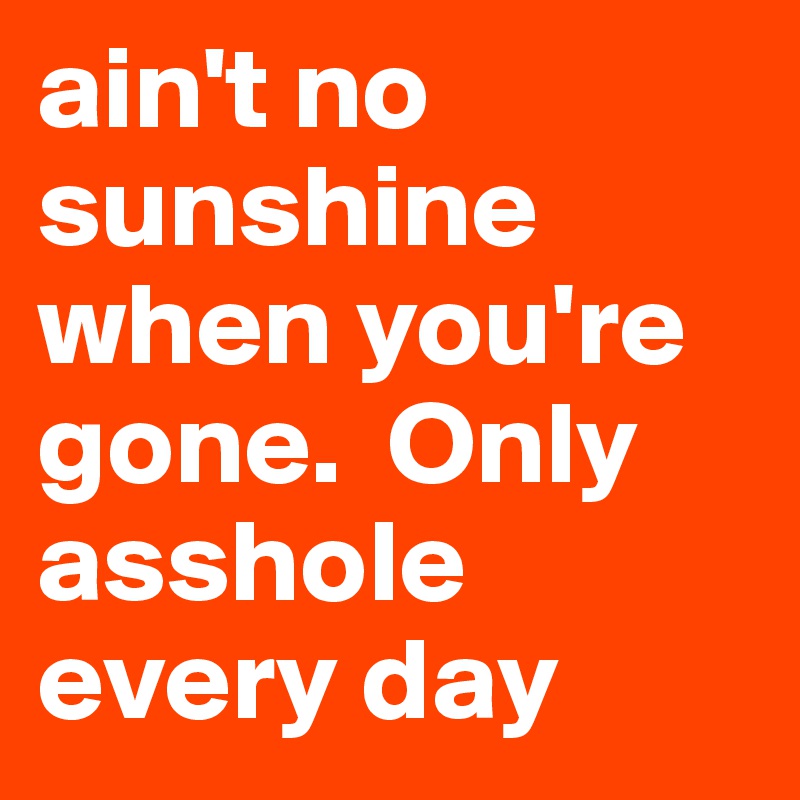 ain't no sunshine when you're gone.  Only asshole every day
