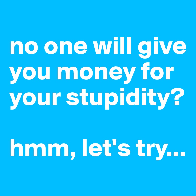 
no one will give you money for your stupidity?

hmm, let's try...