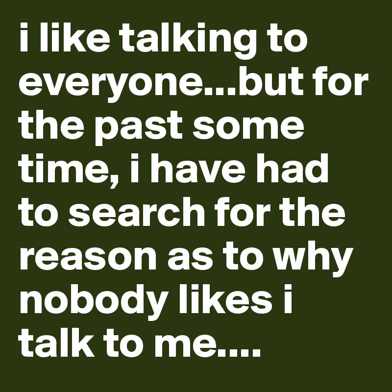 i like talking to everyone...but for the past some time, i have had to search for the reason as to why nobody likes i talk to me....