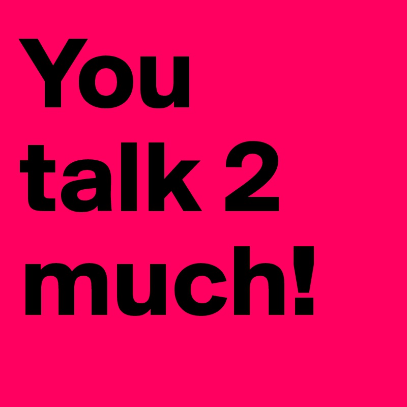 You talk 2 much!