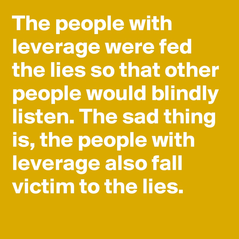 The people with leverage were fed the lies so that other people would blindly listen. The sad thing is, the people with leverage also fall victim to the lies.