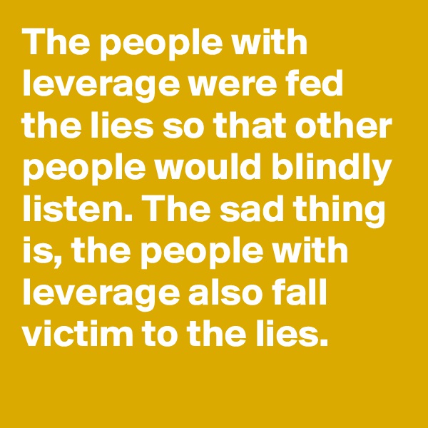 The people with leverage were fed the lies so that other people would blindly listen. The sad thing is, the people with leverage also fall victim to the lies.