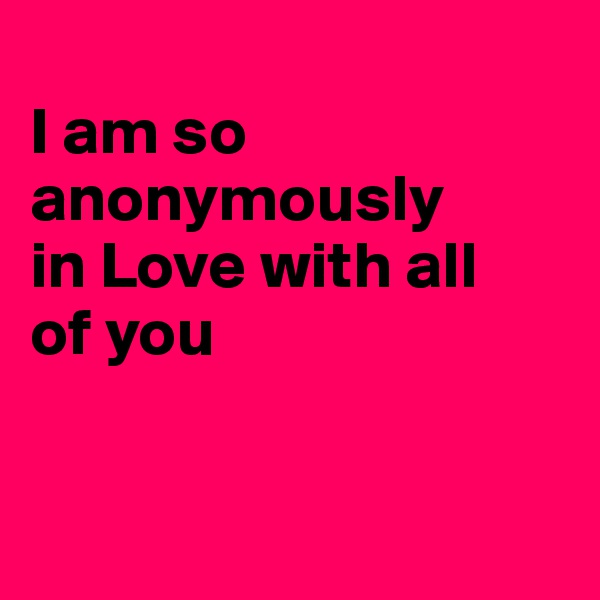 
I am so anonymously
in Love with all
of you



