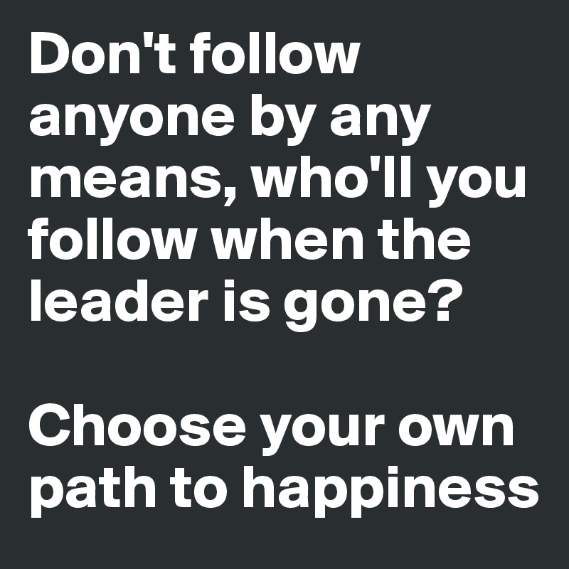 Don't follow anyone by any means, who'll you follow when the leader is gone?

Choose your own path to happiness