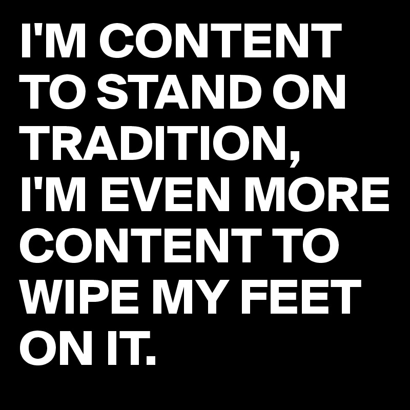 I'M CONTENT TO STAND ON TRADITION,
I'M EVEN MORE CONTENT TO WIPE MY FEET ON IT.