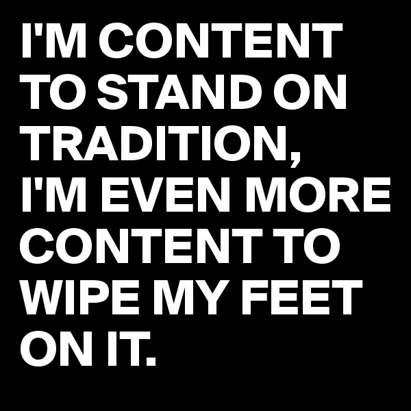 I'M CONTENT TO STAND ON TRADITION,
I'M EVEN MORE CONTENT TO WIPE MY FEET ON IT.