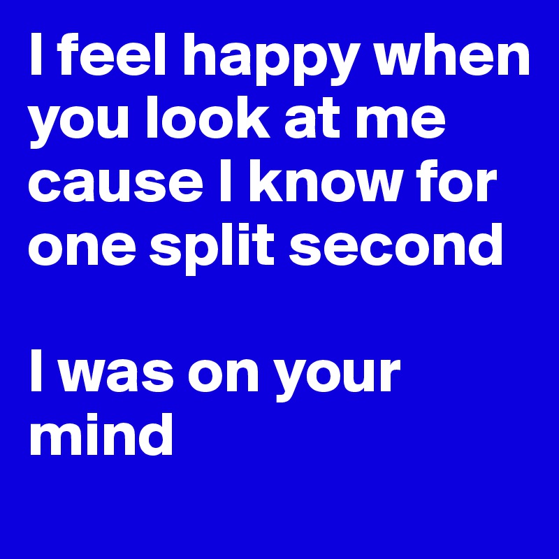 I feel happy when you look at me
cause I know for one split second

I was on your mind