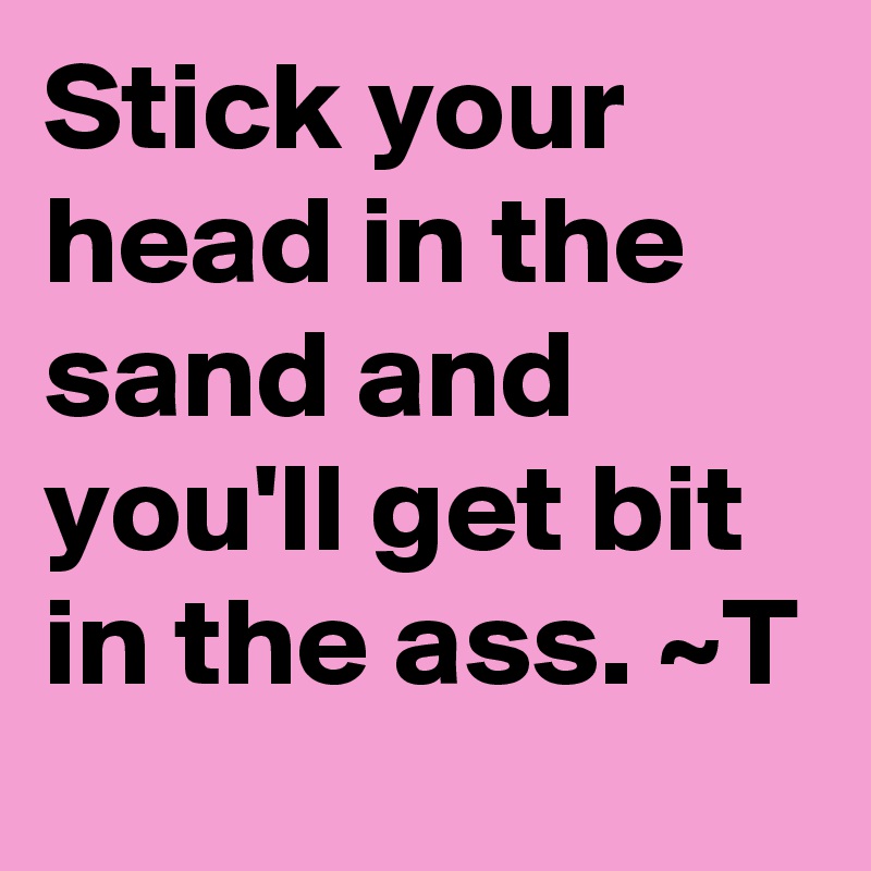 Stick your head in the sand and you'll get bit in the ass. ~T