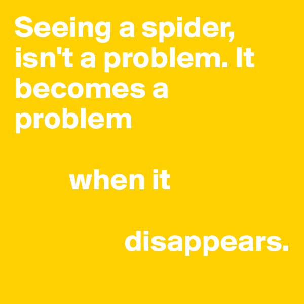 Seeing a spider, isn't a problem. It becomes a problem 

         when it
                  
                  disappears.