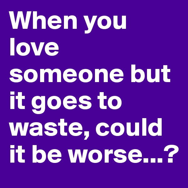 When you love someone but it goes to waste, could it be worse...?